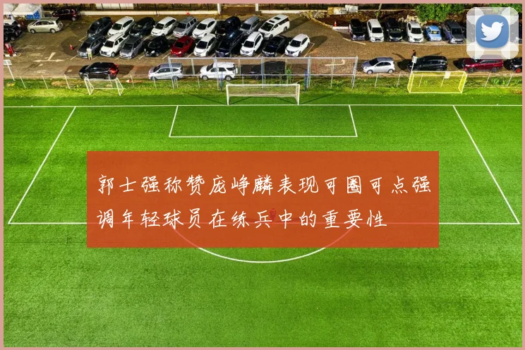 郭士强称赞庞峥麟表现可圈可点强调年轻球员在练兵中的重要性