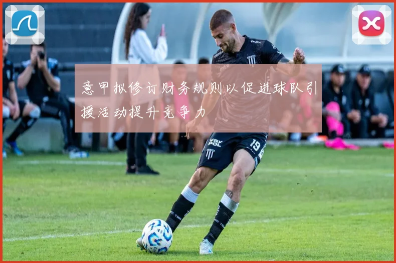 意甲拟修订财务规则以促进球队引援活动提升竞争力