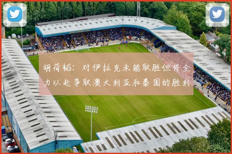 胡荷韬：对伊拉克未能取胜但将全力以赴争取澳大利亚和泰国的胜利