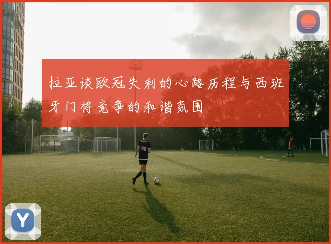 拉亚谈欧冠失利的心路历程与西班牙门将竞争的和谐氛围