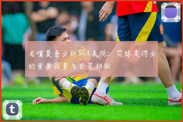 名嘴夏普分析SGA表现：罚球是得分的重要因素与巨星相似