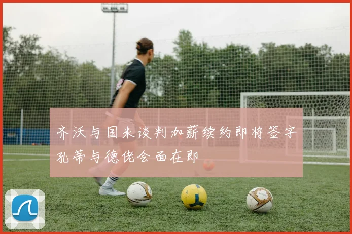 齐沃与国米谈判加薪续约即将签字孔蒂与德佬会面在即