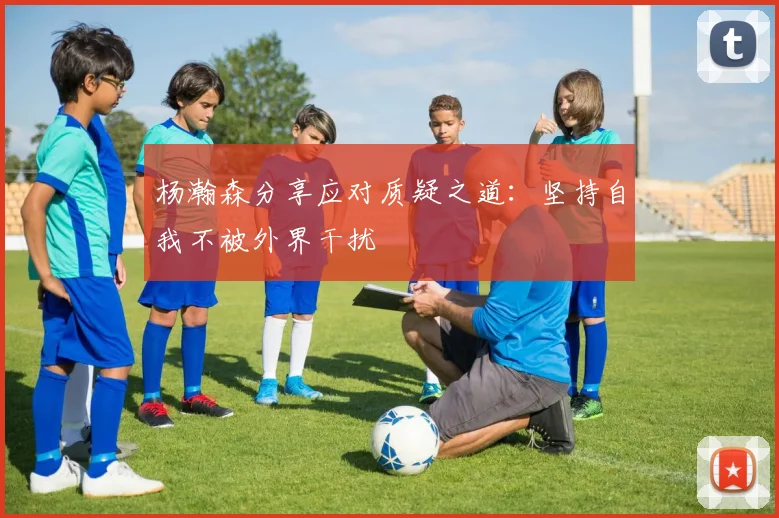 杨瀚森分享应对质疑之道：坚持自我不被外界干扰