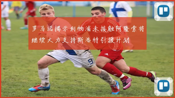 罗马诺揭示利物浦未接触阿隆索将继续大力支持斯洛特引援计划