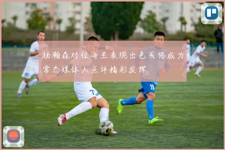 杨瀚森对位海王表现出色或将成为常态媒体人点评精彩发挥