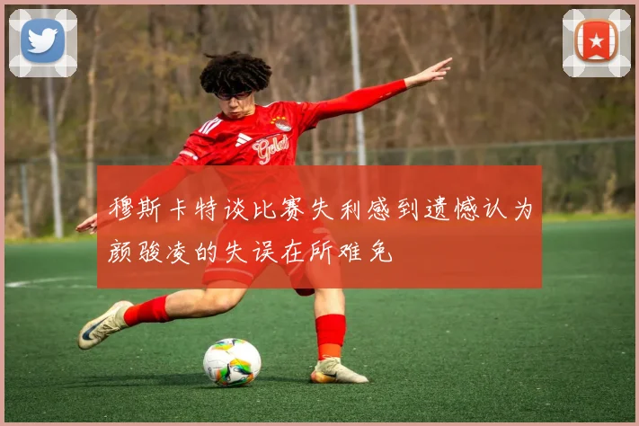 穆斯卡特谈比赛失利感到遗憾认为颜骏凌的失误在所难免