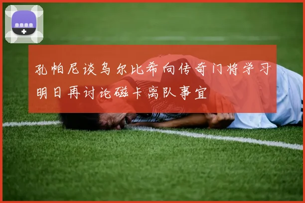 孔帕尼谈乌尔比希向传奇门将学习明日再讨论磁卡离队事宜