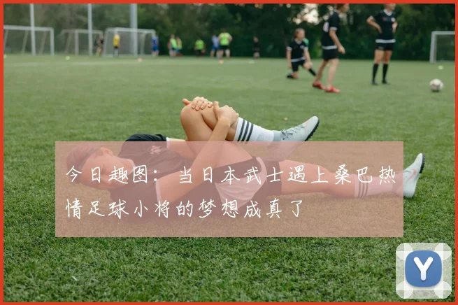 今日趣图：当日本武士遇上桑巴热情足球小将的梦想成真了