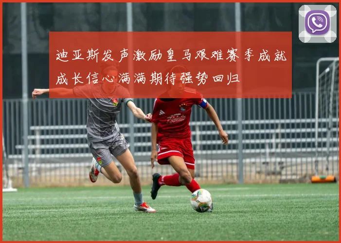 迪亚斯发声激励皇马艰难赛季成就成长信心满满期待强势回归