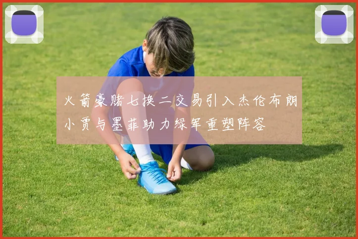 火箭豪赌七换二交易引入杰伦布朗小贾与墨菲助力绿军重塑阵容