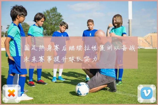 国足热身赛后继续拉练集训以备战未来赛事提升球队实力