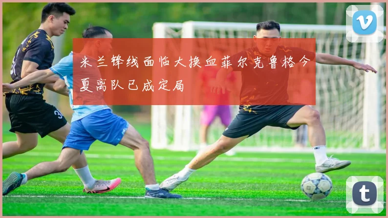 米兰锋线面临大换血菲尔克鲁格今夏离队已成定局