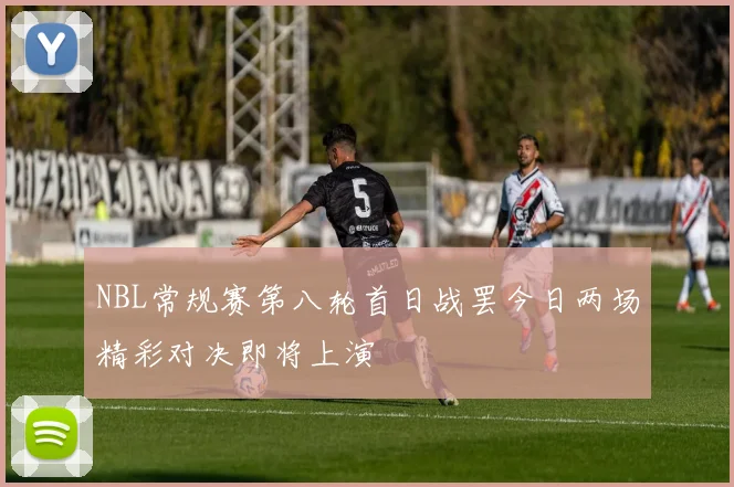 NBL常规赛第八轮首日战罢今日两场精彩对决即将上演