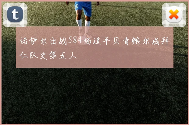 诺伊尔出战584场追平贝肯鲍尔成拜仁队史第五人
