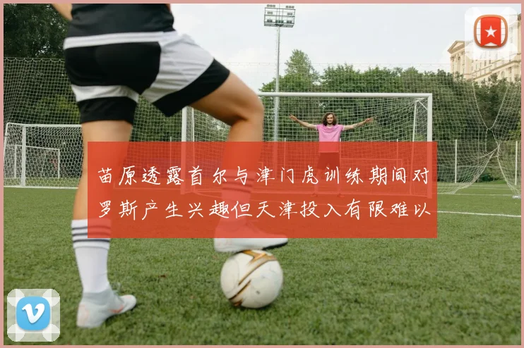 苗原透露首尔与津门虎训练期间对罗斯产生兴趣但天津投入有限难以引进