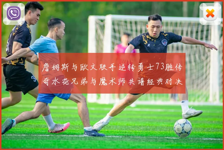 詹姆斯与欧文联手逆转勇士73胜传奇水花兄弟与魔术师共谱经典对决