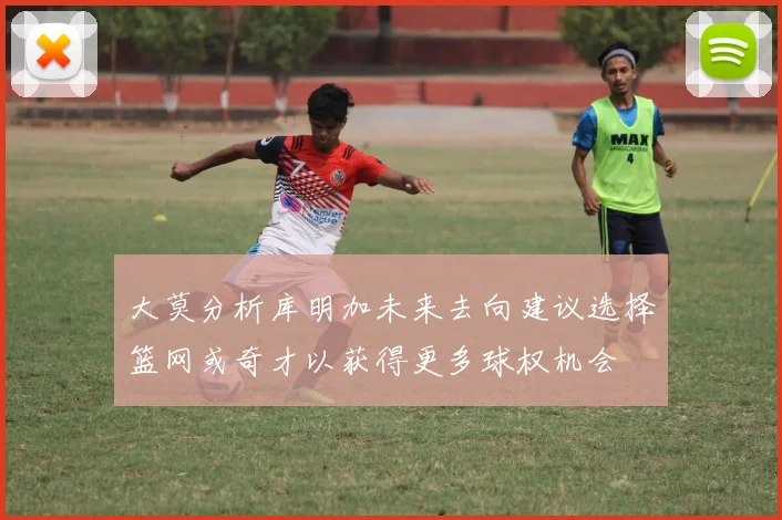 大莫分析库明加未来去向建议选择篮网或奇才以获得更多球权机会
