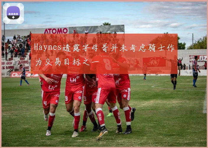 Haynes透露字母哥并未考虑骑士作为交易目标之一