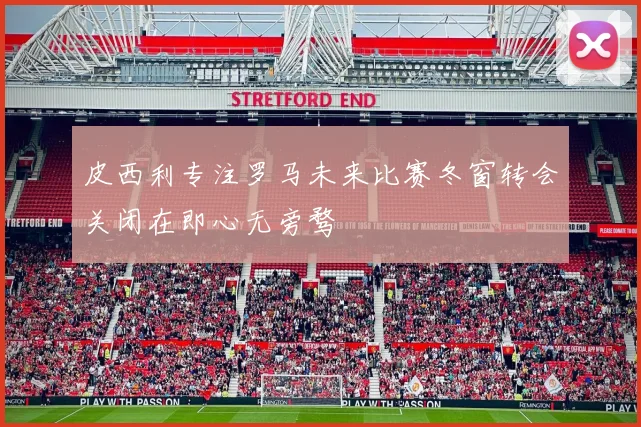 皮西利专注罗马未来比赛冬窗转会关闭在即心无旁骛