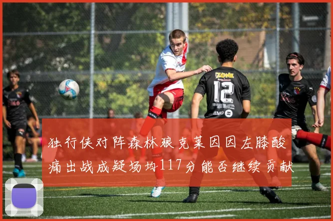 独行侠对阵森林狼克莱因因左膝酸痛出战成疑场均117分能否继续贡献