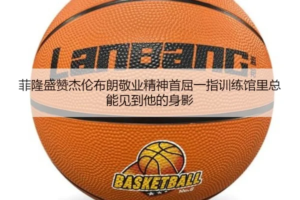 菲隆盛赞杰伦布朗敬业精神首屈一指训练馆里总能见到他的身影（mangosports）